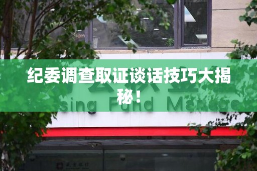 庐山纪委调查取证谈话技巧大揭秘！